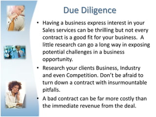 Due Diligence
• Having a business express interest in your
  Sales services can be thrilling but not every
  contract is a good fit for your business. A
  little research can go a long way in exposing
  potential challenges in a business
  opportunity.
• Research your clients Business, Industry
  and even Competition. Don’t be afraid to
  turn down a contract with insurmountable
  pitfalls.
• A bad contract can be far more costly than
  the immediate revenue from the deal.
 