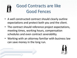 Good Contracts are like
             Good Fences
• A well constructed contract should clearly outline
  expectations and protect both you and the client.
• The contract should reference project expectations,
  meeting times, working hours, compensation
  schedules and even contract severability.
• Working with an attorney familiar with business law
  can save money in the long run.
 
