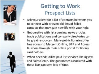 Getting to Work
                Prospect Lists
• Ask your client for a list of contacts he wants you
  to connect with or even old lists of failed
  contacts that may gain new life with your help.
• Get creative with list sourcing. news articles,
  trade publications and company directories can
  be great resources. Many public libraries offer
  free access to Mergent Online, S&P and Access
  Business through their online portal for library
  card holders.
• When needed; utilize paid list services like Jigsaw
  and Sales Genie. The guarantees associated with
  these lists can save lots of time.
 