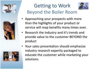 Getting to Work
   Beyond the Boiler Room
• Approaching your prospects with more
  than the highlights of your product or
  service will reap benefits many times over.
• Research the industry and it’s trends and
  provide value to the customer BEYOND the
  product
• Your sales presentation should emphasize
  industry research expertly packaged to
  educate the customer while marketing your
  solutions.
 