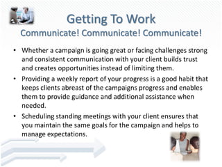 Getting To Work
  Communicate! Communicate! Communicate!
• Whether a campaign is going great or facing challenges strong
  and consistent communication with your client builds trust
  and creates opportunities instead of limiting them.
• Providing a weekly report of your progress is a good habit that
  keeps clients abreast of the campaigns progress and enables
  them to provide guidance and additional assistance when
  needed.
• Scheduling standing meetings with your client ensures that
  you maintain the same goals for the campaign and helps to
  manage expectations.
 