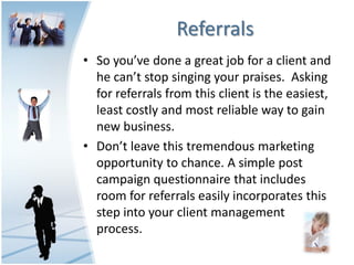 Referrals
• So you’ve done a great job for a client and
  he can’t stop singing your praises. Asking
  for referrals from this client is the easiest,
  least costly and most reliable way to gain
  new business.
• Don’t leave this tremendous marketing
  opportunity to chance. A simple post
  campaign questionnaire that includes
  room for referrals easily incorporates this
  step into your client management
  process.
 