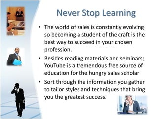 Never Stop Learning
• The world of sales is constantly evolving
  so becoming a student of the craft is the
  best way to succeed in your chosen
  profession.
• Besides reading materials and seminars;
  YouTube is a tremendous free source of
  education for the hungry sales scholar
• Sort through the information you gather
  to tailor styles and techniques that bring
  you the greatest success.
 