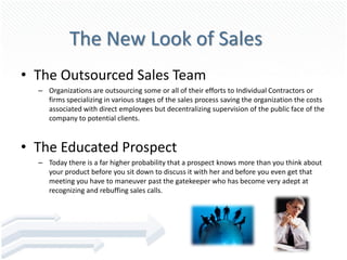 The New Look of Sales
• The Outsourced Sales Team
  – Organizations are outsourcing some or all of their efforts to Individual Contractors or
    firms specializing in various stages of the sales process saving the organization the costs
    associated with direct employees but decentralizing supervision of the public face of the
    company to potential clients.



• The Educated Prospect
  – Today there is a far higher probability that a prospect knows more than you think about
    your product before you sit down to discuss it with her and before you even get that
    meeting you have to maneuver past the gatekeeper who has become very adept at
    recognizing and rebuffing sales calls.
 