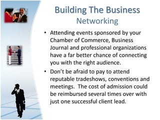 Building The Business
            Networking
• Attending events sponsored by your
  Chamber of Commerce, Business
  Journal and professional organizations
  have a far better chance of connecting
  you with the right audience.
• Don’t be afraid to pay to attend
  reputable tradeshows, conventions and
  meetings. The cost of admission could
  be reimbursed several times over with
  just one successful client lead.
 