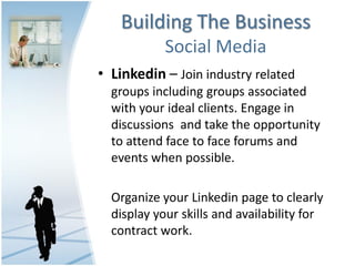 Building The Business
            Social Media
• Linkedin – Join industry related
  groups including groups associated
  with your ideal clients. Engage in
  discussions and take the opportunity
  to attend face to face forums and
  events when possible.

  Organize your Linkedin page to clearly
  display your skills and availability for
  contract work.
 