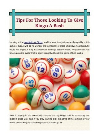 Tips For Those Looking To Give 
Bingo A Bash
Looking at the popularity of Bingo, and the way time just passes by quickly in this
game of luck, it will be no wonder that a majority of those who have heard about it
would like to give it a try. As a result of the huge attractiveness, the game also has
taken an online avatar that is again being liked by all the game-of-luck freaks.
Well, if playing in the community centres and big bingo halls is something that
doesn t entice you, and if you only want to play the game at the comfort of your’
home, online Bingo is something that you should go for.
 
