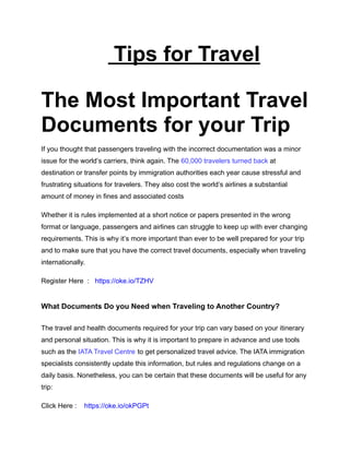 Tips for Travel
The Most Important Travel
Documents for your Trip
If you thought that passengers traveling with the incorrect documentation was a minor
issue for the world’s carriers, think again. The 60,000 travelers turned back at
destination or transfer points by immigration authorities each year cause stressful and
frustrating situations for travelers. They also cost the world’s airlines a substantial
amount of money in fines and associated costs
Whether it is rules implemented at a short notice or papers presented in the wrong
format or language, passengers and airlines can struggle to keep up with ever changing
requirements. This is why it’s more important than ever to be well prepared for your trip
and to make sure that you have the correct travel documents, especially when traveling
internationally.
Register Here : https://oke.io/TZHV
What Documents Do you Need when Traveling to Another Country?
The travel and health documents required for your trip can vary based on your itinerary
and personal situation. This is why it is important to prepare in advance and use tools
such as the IATA Travel Centre to get personalized travel advice. The IATA immigration
specialists consistently update this information, but rules and regulations change on a
daily basis. Nonetheless, you can be certain that these documents will be useful for any
trip:
Click Here : https://oke.io/okPGPt
 