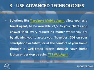 BLOG.TTS.COM
3 - USE ADVANCED TECHNOLOGIES
• Solutions like Travelport Mobile Agent allow you, as a
travel agent, to be av...