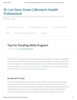 8/16/22, 1:22 PM Tips For Traveling While Pregnant | Dr. Lori Gore-Green | Women's Health Professional
drlorigore-green.com/tips-for-traveling-while-pregnant/ 1/4
Dr. Lori Gore-Green | Women's Health
Professional
DR. LORI GORE-GREEN'S PORTFOLIO OF EXPERIENCE AS A WOMEN'S HEALTH
PROFESSIONAL
Tips For Traveling While Pregnant
August 9, 2022 by Dr. Lori Gore-Green (Edit)
With the COVID-19 pandemic slowly falling behind us, many people have begun traveling again. If
you’re pregnant and planning a trip, you may not know how to approach the situation. Yours and
the baby’s health are incredibly important during this time, and while traveling is totally okay and
even encouraged, it’s best to be prepared for anything, and make sure you’re even okay to travel
somewhere. Here are a few tips for safe travel while pregnant.
 
Be Cleared For Travel
One of the most important things to consider before traveling is consulting your doctor before
you travel. Give your doctor all of the necessary details, and they should let you know if you’re
okay to go on your trip, while also giving you any helpful information that may make you feel more
comfortable. It may also be wise to look for doctors and hospitals within the vicinity of where
you’re traveling, in case there are any complications and you need to quickly see a doctor.
Dr. Lori Gore-Green’s Biography 
 Texas Health Presbyterian Hospital 
 Dr. Lori Gore-Green Blog 

Contact 
 Presentations by Dr. Lori Gore-Green 
 Multimedia
 