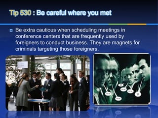 Tip 530 : Be careful where you met

   Be extra cautious when scheduling meetings in
    conference centers that are frequently used by
    foreigners to conduct business. They are magnets for
    criminals targeting those foreigners.
 