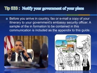 Tip 533 : Notify your government of your plans

   Before you arrive in country, fax or e-mail a copy of your
    itinerary to your government’s embassy security officer. A
    sample of the in formation to be contained in this
    communication is included as the appendix to this guide.
 