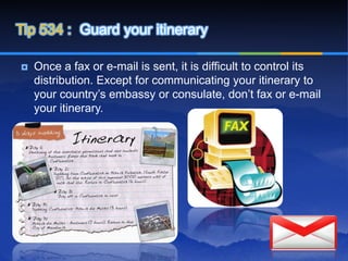 Tip 534 : Guard your itinerary

   Once a fax or e-mail is sent, it is difficult to control its
    distribution. Except for communicating your itinerary to
    your country’s embassy or consulate, don’t fax or e-mail
    your itinerary.
 