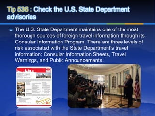 Tip 536 : Check the U.S. State Department
advisories
   The U.S. State Department maintains one of the most
    thorough sources of foreign travel information through its
    Consular Information Program. There are three levels of
    risk associated with the State Department’s travel
    information: Consular Information Sheets, Travel
    Warnings, and Public Announcements.
 