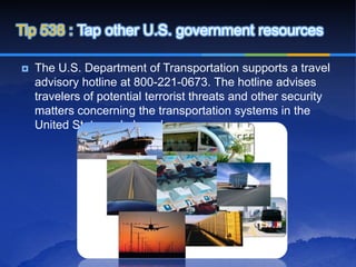 Tip 538 : Tap other U.S. government resources

   The U.S. Department of Transportation supports a travel
    advisory hotline at 800-221-0673. The hotline advises
    travelers of potential terrorist threats and other security
    matters concerning the transportation systems in the
    United State and abroad.
 