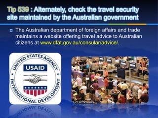 Tip 539 : Alternately, check the travel security
site maintained by the Australian government
   The Australian department of foreign affairs and trade
    maintains a website offering travel advice to Australian
    citizens at www.dfat.gov.au/consular/advice/.
 