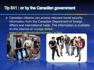 Tip 541 : or by the Canadian government

   Canadian citizens can access relevant travel security
    information from the Canadian Department of foreign
    Affairs and international trade. The information is available
    on the internet at voyage.defait-
    maeci.ga.ca/destinations/menu_e.htm.
 