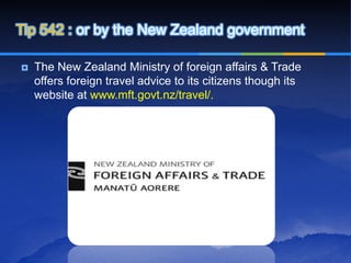 Tip 542 : or by the New Zealand government

   The New Zealand Ministry of foreign affairs & Trade
    offers foreign travel advice to its citizens though its
    website at www.mft.govt.nz/travel/.
 