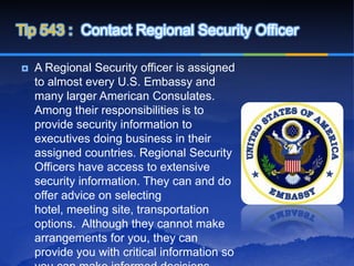 Tip 543 : Contact Regional Security Officer

   A Regional Security officer is assigned
    to almost every U.S. Embassy and
    many larger American Consulates.
    Among their responsibilities is to
    provide security information to
    executives doing business in their
    assigned countries. Regional Security
    Officers have access to extensive
    security information. They can and do
    offer advice on selecting
    hotel, meeting site, transportation
    options. Although they cannot make
    arrangements for you, they can
    provide you with critical information so
 