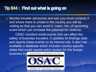 Tip 544 : Find out what is going on

   Monitor traveler advisories and ask your local contacts if
    and where there is unrest in the country you will be
    visiting so that you can avoid it. Learn, too, of upcoming
    event which can increase the potential for violence.
          OSAC monitors world events that can affect the
    safety of business travelers. It updates its findings daily
    and reports these events on its internet site. It also has
    available a database which includes country-specific
    dates that could require extra caution for the foreign
    business traveler.
 