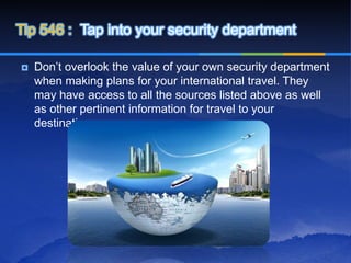 Tip 546 : Tap into your security department

   Don’t overlook the value of your own security department
    when making plans for your international travel. They
    may have access to all the sources listed above as well
    as other pertinent information for travel to your
    destination.
 