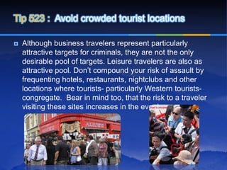 Tip 523 : Avoid crowded tourist locations

   Although business travelers represent particularly
    attractive targets for criminals, they are not the only
    desirable pool of targets. Leisure travelers are also as
    attractive pool. Don’t compound your risk of assault by
    frequenting hotels, restaurants, nightclubs and other
    locations where tourists- particularly Western tourists-
    congregate. Bear in mind too, that the risk to a traveler
    visiting these sites increases in the evening.
 