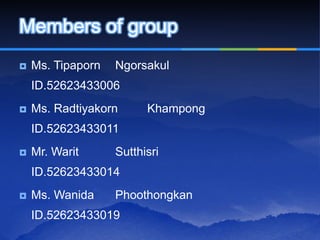 Members of group
   Ms. Tipaporn   Ngorsakul
    ID.52623433006
   Ms. Radtiyakorn      Khampong
    ID.52623433011
   Mr. Warit      Sutthisri
    ID.52623433014
   Ms. Wanida     Phoothongkan
    ID.52623433019
 