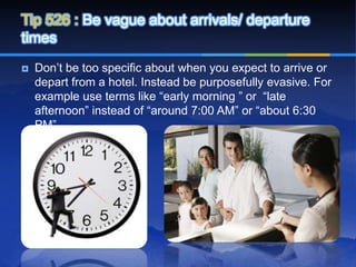 Tip 526 : Be vague about arrivals/ departure
times
   Don’t be too specific about when you expect to arrive or
    depart from a hotel. Instead be purposefully evasive. For
    example use terms like “early morning ” or “late
    afternoon” instead of “around 7:00 AM” or “about 6:30
    PM”.
 