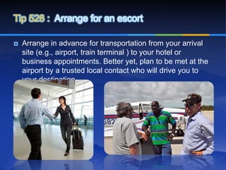 Tip 528 : Arrange for an escort

   Arrange in advance for transportation from your arrival
    site (e.g., airport, train terminal ) to your hotel or
    business appointments. Better yet, plan to be met at the
    airport by a trusted local contact who will drive you to
    your destination.
 