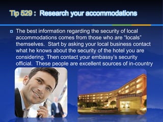Tip 529 : Research your accommodations

   The best information regarding the security of local
    accommodations comes from those who are “locals”
    themselves. Start by asking your local business contact
    what he knows about the security of the hotel you are
    considering. Then contact your embassy’s security
    official. These people are excellent sources of in-country
    security information.
 
