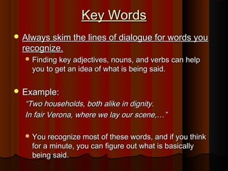 Key Words
 Always skim the lines of dialogue for words you
  recognize.
   Finding key adjectives, nouns, and verbs can help
    you to get an idea of what is being said.

 Example:
  “Two households, both alike in dignity.
  In fair Verona, where we lay our scene,…”

   You recognize most of these words, and if you think
    for a minute, you can figure out what is basically
    being said.
 