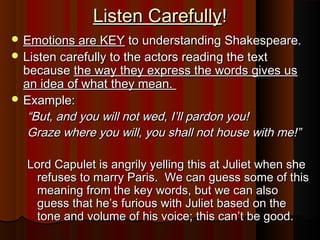 Listen Carefully!
 Emotions are KEY to understanding Shakespeare.
 Listen carefully to the actors reading the text
  because the way they express the words gives us
  an idea of what they mean.
 Example:
   “But, and you will not wed, I’ll pardon you!
   Graze where you will, you shall not house with me!”

   Lord Capulet is angrily yelling this at Juliet when she
    refuses to marry Paris. We can guess some of this
    meaning from the key words, but we can also
    guess that he’s furious with Juliet based on the
    tone and volume of his voice; this can’t be good.
 