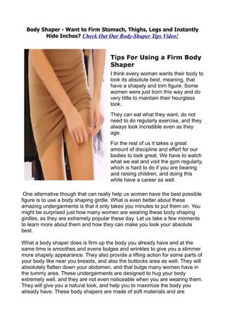 Body Shaper - Want to Firm Stomach, Thighs, Legs and Instantly
        Hide Inches? Check Out Our Body-Shaper Tips Video!



                                      Tips For Using a Firm Body
                                      Shaper
                                      I think every woman wants their body to
                                      look its absolute best, meaning, that
                                      have a shapely and trim figure. Some
                                      women were just born this way and do
                                      very little to maintain their hourglass
                                      look.
                                      They can eat what they want, do not
                                      need to do regularly exercise, and they
                                      always look incredible even as they
                                      age.
                                      For the rest of us it takes a great
                                      amount of discipline and effort for our
                                      bodies to look great. We have to watch
                                      what we eat and visit the gym regularly,
                                      which is hard to do if you are bearing
                                      and raising children, and doing this
                                      while have a career as well.

 One alternative though that can really help us women have the best possible
figure is to use a body shaping girdle. What is even better about these
amazing undergarments is that it only takes you minutes to put them on. You
might be surprised just how many women are wearing these body shaping
girdles, as they are extremely popular these day. Let us take a few moments
to learn more about them and how they can make you look your absolute
best.

What a body shaper does is firm up the body you already have and at the
same time is smoothes and evens bulges and wrinkles to give you a slimmer
more shapely appearance. They also provide a lifting action for some parts of
your body like near you breasts, and also the buttocks area as well. They will
absolutely flatten down your abdomen, and that bulge many women have in
the tummy area. These undergarments are designed to hug your body
extremely well, and they are not even noticeable when you are wearing them.
They will give you a natural look, and help you to maximize the body you
already have. These body shapers are made of soft materials and are
 