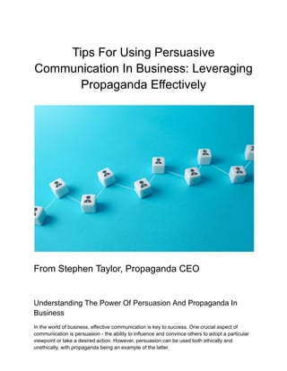 Tips For Using Persuasive
Communication In Business: Leveraging
Propaganda Effectively
From Stephen Taylor, Propaganda CEO
Understanding The Power Of Persuasion And Propaganda In
Business
In the world of business, effective communication is key to success. One crucial aspect of
communication is persuasion - the ability to influence and convince others to adopt a particular
viewpoint or take a desired action. However, persuasion can be used both ethically and
unethically, with propaganda being an example of the latter.
 