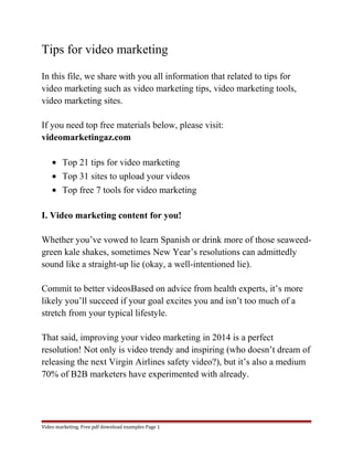 Tips for video marketing 
In this file, we share with you all information that related to tips for 
video marketing such as video marketing tips, video marketing tools, 
video marketing sites. 
If you need top free materials below, please visit: 
videomarketingaz.com 
· Top 21 tips for video marketing 
· Top 31 sites to upload your videos 
· Top free 7 tools for video marketing 
I. Video marketing content for you! 
Whether you’ve vowed to learn Spanish or drink more of those seaweed-green 
kale shakes, sometimes New Year’s resolutions can admittedly 
sound like a straight-up lie (okay, a well-intentioned lie). 
Commit to better videosBased on advice from health experts, it’s more 
likely you’ll succeed if your goal excites you and isn’t too much of a 
stretch from your typical lifestyle. 
That said, improving your video marketing in 2014 is a perfect 
resolution! Not only is video trendy and inspiring (who doesn’t dream of 
releasing the next Virgin Airlines safety video?), but it’s also a medium 
70% of B2B marketers have experimented with already. 
Video marketing. Free pdf download examples Page 1 
 