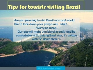 Tips for tourists visiting Brazil
Are you planning to visit Brazil soon and would
like to tone down your gringo-ness a bit?
Worry no more!
Our tips will make you blend in easily and be
comfortable while visiting Brasil (yes, it’s written
with “S” down there 
BRIC knowledge share
 