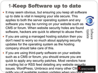  It may seem obvious, but ensuring you keep all software
up to date is vital in keeping your site secure. This
applies to both the server operating system and any
software you may be running on your website such as a
CMS or forum. When website security holes are found in
software, hackers are quick to attempt to abuse them.
 If you are using a managed hosting solution then you
don't need to worry so much about applying security
updates for the operating system as the hosting
company should take care of this.
 If you are using third-party software on your website
such as a CMS or forum, you should ensure you are
quick to apply any security patches. Most vendors have
a mailing list or RSS feed detailing any website security
issues. WordPress, Umbraco and many other CMSes
1-Keep Software up to date
 