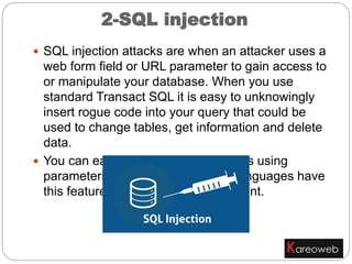 2-SQL injection
 SQL injection attacks are when an attacker uses a
web form field or URL parameter to gain access to
or manipulate your database. When you use
standard Transact SQL it is easy to unknowingly
insert rogue code into your query that could be
used to change tables, get information and delete
data.
 You can easily prevent this by always using
parameterized queries, most web languages have
this feature and it is easy to implement.
 