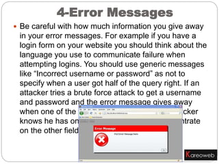  Be careful with how much information you give away
in your error messages. For example if you have a
login form on your website you should think about the
language you use to communicate failure when
attempting logins. You should use generic messages
like “Incorrect username or password” as not to
specify when a user got half of the query right. If an
attacker tries a brute force attack to get a username
and password and the error message gives away
when one of the fields are correct then the attacker
knows he has one of the fields and can concentrate
on the other field.
4-Error Messages
 