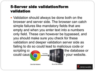  Validation should always be done both on the
browser and server side. The browser can catch
simple failures like mandatory fields that are
empty and when you enter text into a numbers
only field. These can however be bypassed, and
you should make sure you check for these
validation and deeper validation server side as
failing to do so could lead to malicious code or
scripting code being inserted into the database or
could cause undesirable results in your website.
5-Server side validation/form
validation
 