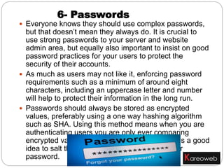  Everyone knows they should use complex passwords,
but that doesn’t mean they always do. It is crucial to
use strong passwords to your server and website
admin area, but equally also important to insist on good
password practices for your users to protect the
security of their accounts.
 As much as users may not like it, enforcing password
requirements such as a minimum of around eight
characters, including an uppercase letter and number
will help to protect their information in the long run.
 Passwords should always be stored as encrypted
values, preferably using a one way hashing algorithm
such as SHA. Using this method means when you are
authenticating users you are only ever comparing
encrypted values. For extra website security it is a good
idea to salt the passwords, using a new salt per
password.
6- Passwords
 