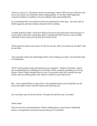 And so on, and so on...The advice came by text messages, emails, SNS web sites wall posts, and
one of my cousins even mailed her whole wedding planner. It's not that I didn't appreciate
everyone's kindness or anything, I was just suddenly really cannot handle that.

So overwhelmed that I even locked myself in my apartment for a few days，just with a pile of
bridal magazines and other reference materials for the wedding.



I couldn't help but wonder...Do all new brides-to-be receive this much advice from her peers, or
are my ladies a little more excited than others? I jumped onto SNS web site to ask our brides
what kind of advice they received from their femme circles:



"Don't spend too much on your dress, it's only for one day...there is no need to go into debt!" told
by one bride.



"Just remember to have fun and be happy! Don't worry if things go wrong!" were the kind words
of a bridesmaid.



"EAT! You'll need the energy and eating keep you energetic!" - Mother of the bride...typical,
that would definitely be something my own mother will be constantly reminding me of on my
big day. When I finally emerged from my cave, I was greeted with a full voicemail box and
emails, each one offering plenty more words of wisdom, in case I had run out.



But... I now regard all these as signs of love. I'm completely lucky to have found the one, but
also to have these women who have had my back since day one.



So to my ladies, give me all your advice. The good, the bad, the crazy...I'm ready!



About author:

Find your favorite customized dresses, Winter wedding dresses, prom dresses, bridesmaid
dresses, evening dresses and special occasion dresses at Yesmybride.
 
