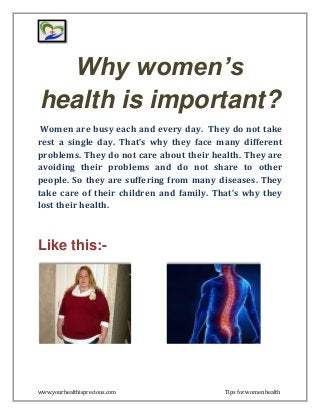 www.yourhealthisprecious.com Tips for women health
Why women’s
health is important?
Women are busy each and every day. They do not take
rest a single day. That’s why they face many different
problems. They do not care about their health. They are
avoiding their problems and do not share to other
people. So they are suffering from many diseases. They
take care of their children and family. That’s why they
lost their health.
Like this:-
 