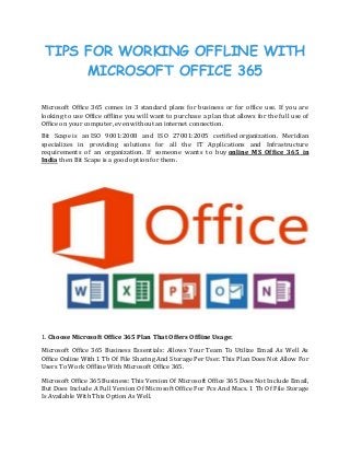 TIPS FOR WORKING OFFLINE WITH
MICROSOFT OFFICE 365
JUN 201
Microsoft Office 365 comes in 3 standard plans for business or for office use. If you are
looking to use Office offline you will want to purchase a plan that allows for the full use of
Office on your computer, even without an internet connection.
Bit Scape is an ISO 9001:2008 and ISO 27001:2005 certified organization. Meridian
specializes in providing solutions for all the IT Applications and Infrastructure
requirements of an organization. If someone wants to buy online MS Office 365 in
India then Bit Scape is a good option for them.
1. Choose Microsoft Office 365 Plan That Offers Offline Usage:
Microsoft Office 365 Business Essentials: Allows Your Team To Utilize Email As Well As
Office Online With 1 Tb Of File Sharing And Storage Per User. This Plan Does Not Allow For
Users To Work Offline With Microsoft Office 365.
Microsoft Office 365 Business: This Version Of Microsoft Office 365 Does Not Include Email,
But Does Include A Full Version Of Microsoft Office For Pcs And Macs. 1 Tb Of File Storage
Is Available With This Option As Well.
 