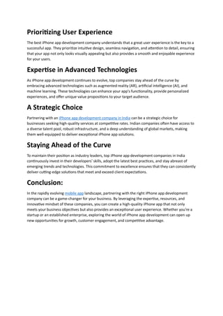 Prioritizing User Experience
The best iPhone app development company understands that a great user experience is the key to a
successful app. They prioritize intuitive design, seamless navigation, and attention to detail, ensuring
that your app not only looks visually appealing but also provides a smooth and enjoyable experience
for your users.
Expertise in Advanced Technologies
As iPhone app development continues to evolve, top companies stay ahead of the curve by
embracing advanced technologies such as augmented reality (AR), artificial intelligence (AI), and
machine learning. These technologies can enhance your app's functionality, provide personalized
experiences, and offer unique value propositions to your target audience.
A Strategic Choice
Partnering with an iPhone app development company in India can be a strategic choice for
businesses seeking high-quality services at competitive rates. Indian companies often have access to
a diverse talent pool, robust infrastructure, and a deep understanding of global markets, making
them well-equipped to deliver exceptional iPhone app solutions.
Staying Ahead of the Curve
To maintain their position as industry leaders, top iPhone app development companies in India
continuously invest in their developers' skills, adopt the latest best practices, and stay abreast of
emerging trends and technologies. This commitment to excellence ensures that they can consistently
deliver cutting-edge solutions that meet and exceed client expectations.
Conclusion:
In the rapidly evolving mobile app landscape, partnering with the right iPhone app development
company can be a game-changer for your business. By leveraging the expertise, resources, and
innovative mindset of these companies, you can create a high-quality iPhone app that not only
meets your business objectives but also provides an exceptional user experience. Whether you're a
startup or an established enterprise, exploring the world of iPhone app development can open up
new opportunities for growth, customer engagement, and competitive advantage.
 