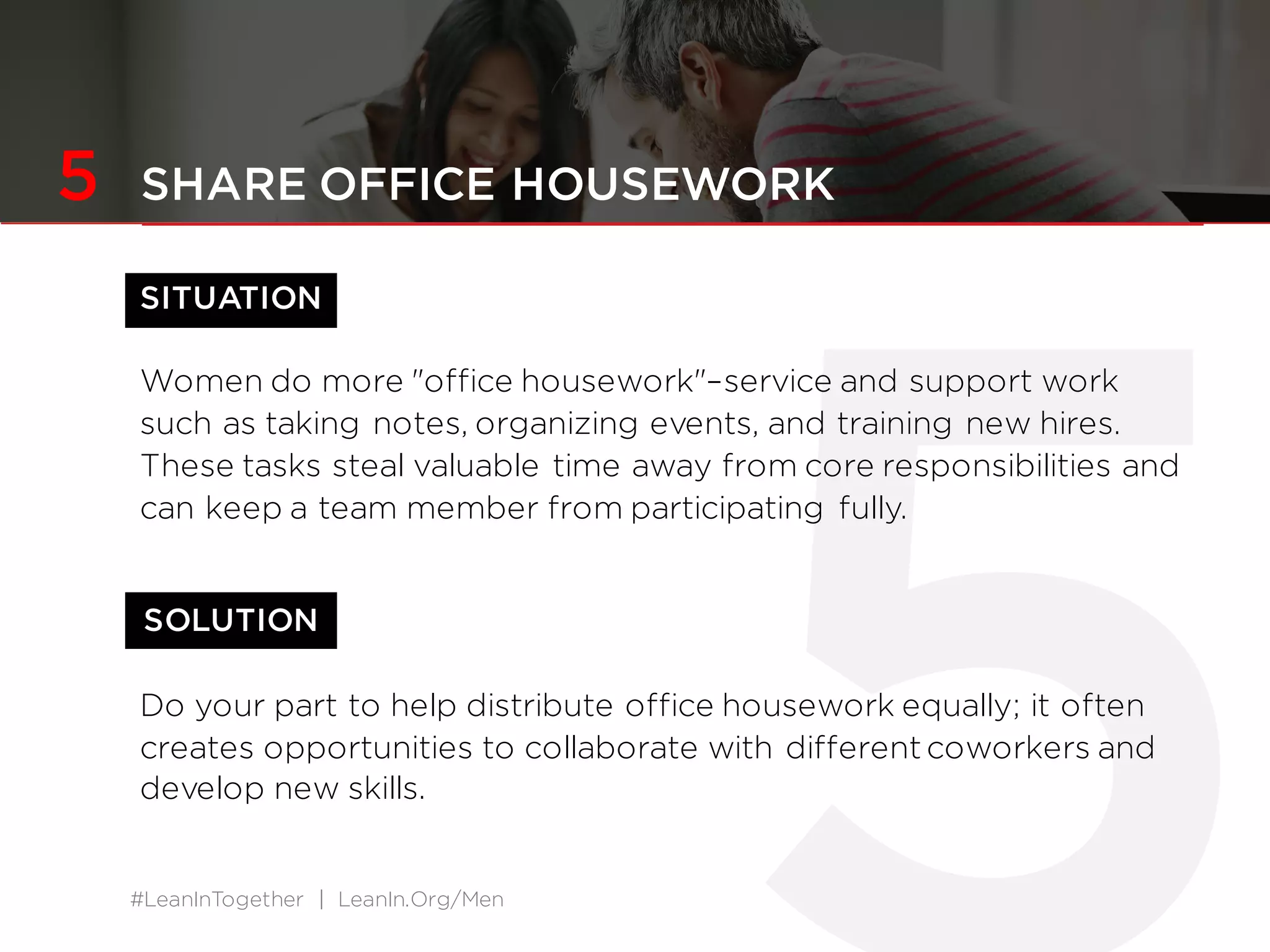 #LeanInTogether | LeanIn.Org/Men
SOLUTION
5 SHARE OFFICE HOUSEWORK
SITUATION
Women do more "office housework"–service and support work
such as taking notes, organizing events, and training new hires.
These tasks steal valuable time away from core responsibilities and
can keep a team member from participating fully.
Do your part to help distribute office housework equally; it often
creates opportunities to collaborate with different coworkers and
develop new skills.
 