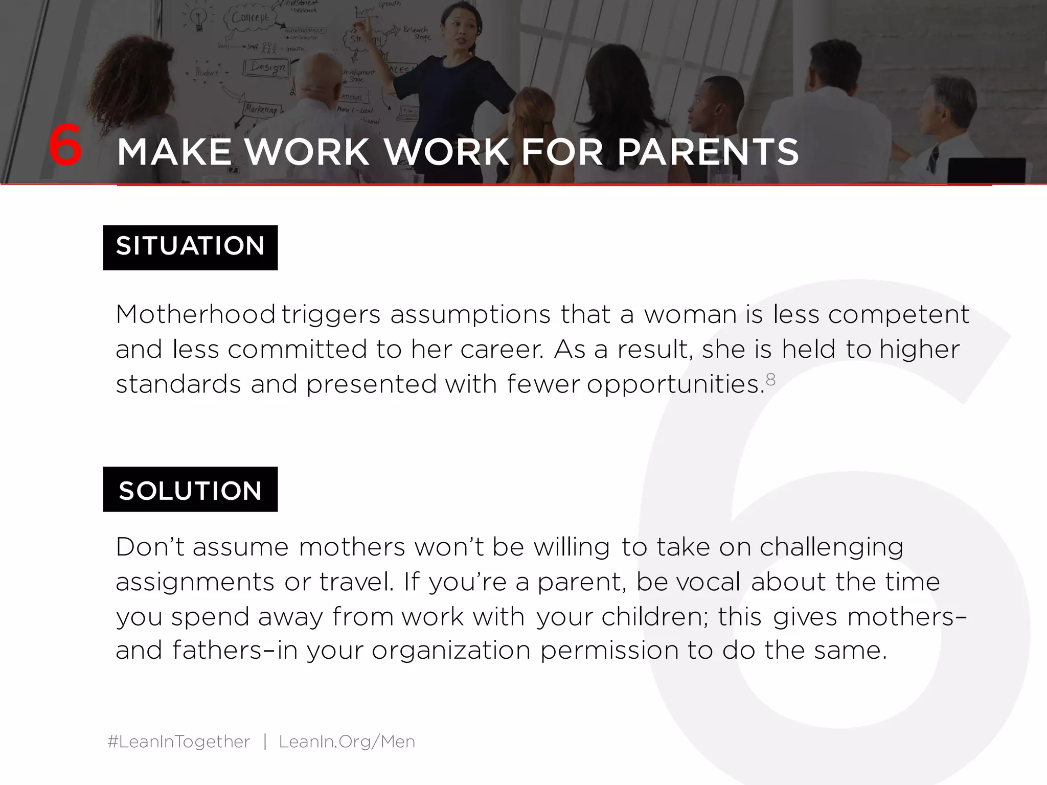 #LeanInTogether | LeanIn.Org/Men
SOLUTION
6 MAKE WORK WORK FOR PARENTS
SITUATION
Motherhood triggers assumptions that a woman is less competent
and less committed to her career. As a result, she is held to higher
standards and presented with fewer opportunities.8
Don’t assume mothers won’t be willing to take on challenging
assignments or travel. If you’re a parent, be vocal about the time
you spend away from work with your children; this gives mothers–
and fathers–in your organization permission to do the same.
 