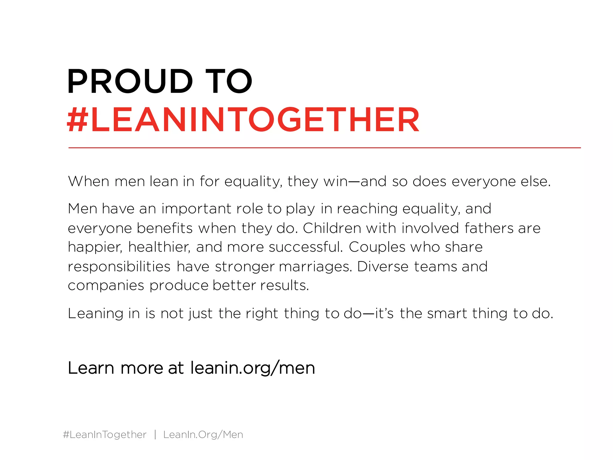 #LeanInTogether | LeanIn.Org/Men
When men lean in for equality, they win—and so does everyone else.
Men have an important role to play in reaching equality, and
everyone benefits when they do. Children with involved fathers are
happier, healthier, and more successful. Couples who share
responsibilities have stronger marriages. Diverse teams and
companies produce better results.
Leaning in is not just the right thing to do—it’s the smart thing to do.
Learn more at leanin.org/men
PROUD TO
#LEANINTOGETHER
 