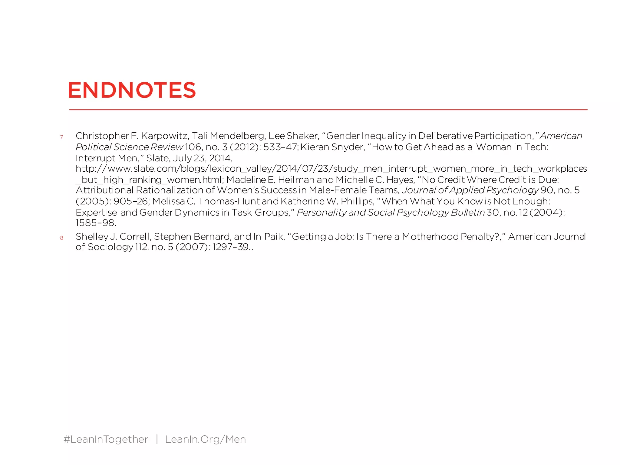 #LeanInTogether | LeanIn.Org/Men
ENDNOTES
7 ChristopherF. Karpowitz, Tali Mendelberg, LeeShaker, “GenderInequalityin DeliberativeParticipation,”American
Political ScienceReview 106, no. 3 (2012): 533–47;Kieran Snyder, “Howto GetAhead as a Woman in Tech:
Interrupt Men,” Slate, July23, 2014,
http://www.slate.com/blogs/lexicon_valley/2014/07/23/study_men_interrupt_women_more_in_tech_workplaces
_but_high_ranking_women.html; MadelineE. Heilman and MichelleC. Hayes, “No CreditWhereCredit is Due:
Attributional Rationalization of Women’sSuccessin Male-FemaleTeams, Journal of Applied Psychology 90, no. 5
(2005): 905–26; Melissa C. Thomas-Huntand KatherineW. Phillips, “When WhatYou KnowisNotEnough:
Expertise and GenderDynamicsin Task Groups,” Personality and Social Psychology Bulletin30, no.12(2004):
1585–98.
8 ShelleyJ. Correll, Stephen Bernard, and In Paik, “Getting a Job: Is There a Motherhood Penalty?,” American Journal
of Sociology112, no. 5 (2007): 1297–39..
 
