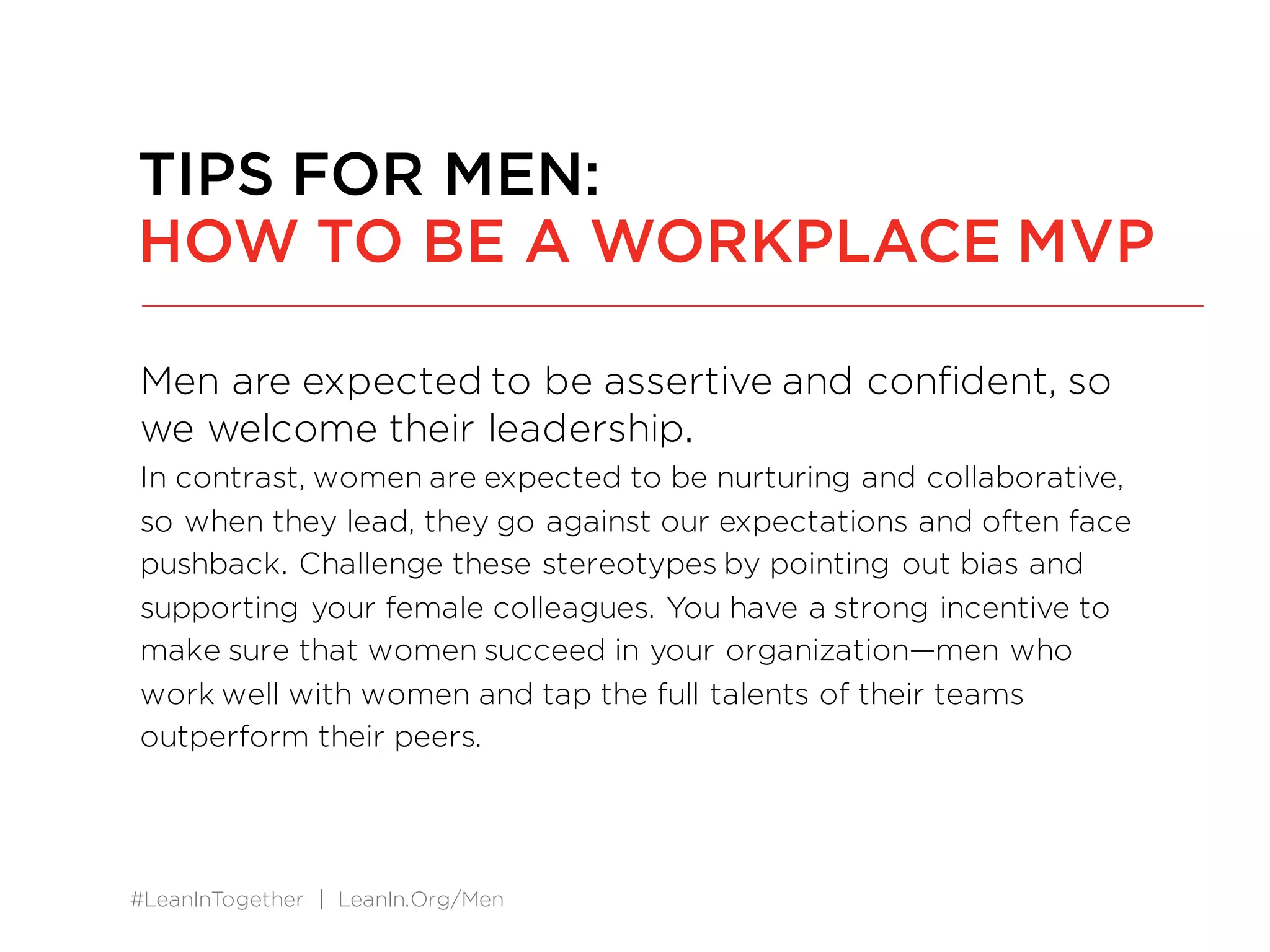 #LeanInTogether | LeanIn.Org/Men
Men are expected to be assertive and confident, so
we welcome their leadership.
In contrast, women are expected to be nurturing and collaborative,
so when they lead, they go against our expectations and often face
pushback. Challenge these stereotypes by pointing out bias and
supporting your female colleagues. You have a strong incentive to
make sure that women succeed in your organization—men who
work well with women and tap the full talents of their teams
outperform their peers.
TIPS FOR MEN:
HOW TO BE A WORKPLACE MVP
 